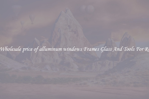 Get Wholesale price of alluminum windows Frames Glass And Tools For Repair