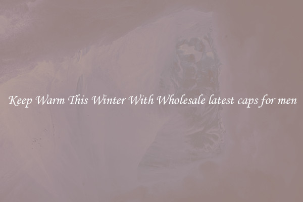 Keep Warm This Winter With Wholesale latest caps for men